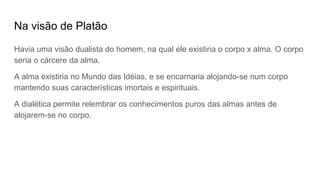 Na visão de Platão
Havia uma visão dualista do homem, na qual ele existiria o corpo x alma. O corpo
seria o cárcere da alma.
A alma existiria no Mundo das Idéias, e se encarnaria alojando-se num corpo
mantendo suas características imortais e espirituais.
A dialética permite relembrar os conhecimentos puros das almas antes de
alojarem-se no corpo.
 