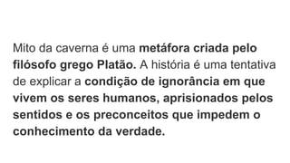 Mito da caverna é uma metáfora criada pelo
filósofo grego Platão. A história é uma tentativa
de explicar a condição de ignorância em que
vivem os seres humanos, aprisionados pelos
sentidos e os preconceitos que impedem o
conhecimento da verdade.
 