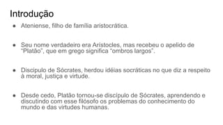 Introdução
● Ateniense, filho de família aristocrática.
● Seu nome verdadeiro era Arístocles, mas recebeu o apelido de
“Platão”, que em grego significa “ombros largos”.
● Discipulo de Sócrates, herdou idéias socráticas no que diz a respeito
à moral, justiça e virtude.
● Desde cedo, Platão tornou-se discípulo de Sócrates, aprendendo e
discutindo com esse filósofo os problemas do conhecimento do
mundo e das virtudes humanas.
 
