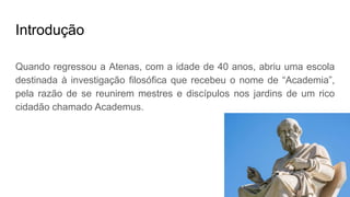 Introdução
Quando regressou a Atenas, com a idade de 40 anos, abriu uma escola
destinada à investigação filosófica que recebeu o nome de “Academia”,
pela razão de se reunirem mestres e discípulos nos jardins de um rico
cidadão chamado Academus.
 
