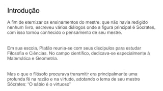 Introdução
A fim de eternizar os ensinamentos do mestre, que não havia redigido
nenhum livro, escreveu vários diálogos onde a figura principal é Sócrates,
com isso tornou conhecido o pensamento de seu mestre.
Em sua escola, Platão reunia-se com seus discípulos para estudar
Filosofia e Ciências. No campo científico, dedicava-se especialmente à
Matemática e Geometria.
Mas o que o filósofo procurava transmitir era principalmente uma
profunda fé na razão e na virtude, adotando o lema de seu mestre
Sócrates: “O sábio é o virtuoso”
 