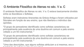 O Ambiente Filosófico de Atenas no séc. V a. C
O ambiente filosófico de Atenas no séc. V a. C estava basicamente dividido
entre os Socráticos x Sofistas;
Sofistas eram instrutores itinerantes da Grécia Antiga e foram criticados por
Sócrates em função de seu ensino, que não libertava o indivíduo das
opiniões.
"O grupo de pensadores identificado como sofistas caracterizou-se
principalmente pela ausência de uma doutrina em comum e pelo ensino
voltado a um fim instrumental. "
"O grupo de pensadores identificado como sofistas caracterizou-se
principalmente pela ausência de uma doutrina em comum e pelo ensino
voltado a um fim instrumental. "
"Uma das descrições, que alguns sofistas atribuíam a si mesmos, era a
 