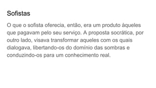 Sofistas
O que o sofista oferecia, então, era um produto àqueles
que pagavam pelo seu serviço. A proposta socrática, por
outro lado, visava transformar aqueles com os quais
dialogava, libertando-os do domínio das sombras e
conduzindo-os para um conhecimento real.
 