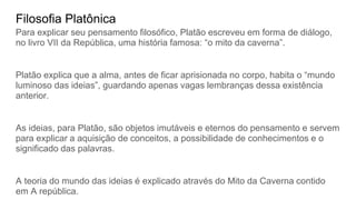 Filosofia Platônica
Para explicar seu pensamento filosófico, Platão escreveu em forma de diálogo,
no livro VII da República, uma história famosa: “o mito da caverna”.
Platão explica que a alma, antes de ficar aprisionada no corpo, habita o “mundo
luminoso das ideias”, guardando apenas vagas lembranças dessa existência
anterior.
As ideias, para Platão, são objetos imutáveis e eternos do pensamento e servem
para explicar a aquisição de conceitos, a possibilidade de conhecimentos e o
significado das palavras.
A teoria do mundo das ideias é explicado através do Mito da Caverna contido
em A república.
 