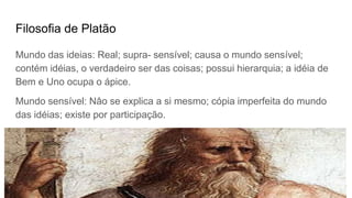Filosofia de Platão
Mundo das ideias: Real; supra- sensível; causa o mundo sensível;
contém idéias, o verdadeiro ser das coisas; possui hierarquia; a idéia de
Bem e Uno ocupa o ápice.
Mundo sensível: Nâo se explica a si mesmo; cópia imperfeita do mundo
das idéias; existe por participação.
 