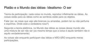 Platão e o Mundo das idéias- Idealismo- O ser
Teoria da participação: cada coisa no mundo, reproduz infielmente as idéias. As
coisas estão para as idéias como as sombras estão para os objetos.
Falar (ex: as rosas que vejo são brancas ou amarelas, podem ter ou não perfume
e espinhos. Onde está a verdadeira rosa?)
Segundo a teoria platônica, no Mundo das idéias as coisas desse mundo são
uma mistura de ser não ser (ao mesmo tempo que a coisa é aquilo também não é
aquilo verdadeiramente)
As coisas são enquanto participam das Idéias e NÃO-SÃO enquanto meras
participações.
 