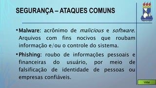 SEGURANÇA – ATAQUES COMUNS
•Malware: acrônimo de malicious e software.
Arquivos com fins nocivos que roubam
informação e/ou o controle do sistema.
•Phishing: roubo de informações pessoais e
financeiras do usuário, por meio de
falsificação de identidade de pessoas ou
empresas confiáveis.
Voltar
 