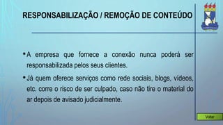 RESPONSABILIZAÇÃO / REMOÇÃO DE CONTEÚDO
•A empresa que fornece a conexão nunca poderá ser
responsabilizada pelos seus clientes.
•Já quem oferece serviços como rede sociais, blogs, vídeos,
etc. corre o risco de ser culpado, caso não tire o material do
ar depois de avisado judicialmente.
Voltar
 