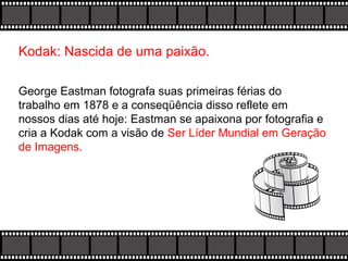 Kodak: Nascida de uma paixão.
George Eastman fotografa suas primeiras férias do
trabalho em 1878 e a conseqüência disso reflete em
nossos dias até hoje: Eastman se apaixona por fotografia e
cria a Kodak com a visão de Ser Líder Mundial em Geração
de Imagens.

 