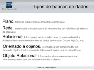 Tipos de bancos de dados Plano :  Matrizes bidimensionais (Planilhas eletrônicas) Rede :  Informações armazenadas são relacionadas por referência (Sistemas de arquivos) Relacional :  Informações armazenadas de acordo com o Modelo-Entidade-Relacionamento (bancos de dados comerciais: Oracle, MySQL, etc) Orientado a objetos :  Informações são armazenadas em forma de objetos (dados espaciais, telecomunicações, e áreas científicas) Objeto Relacional :  Informações são armazenadas em no formato relacional, com um modelo orientado a objetos 