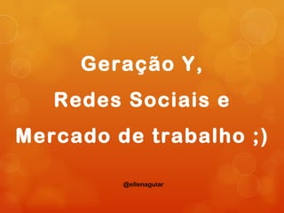 Geração Y,
   Redes Sociais e
Mercado de trabalho ;)

         @ellenaguiar
 