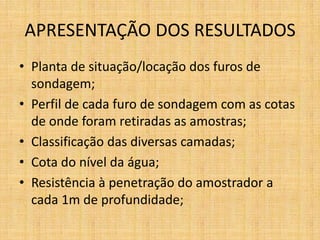 APRESENTAÇÃO DOS RESULTADOS
• Planta de situação/locação dos furos de
sondagem;
• Perfil de cada furo de sondagem com as cotas
de onde foram retiradas as amostras;
• Classificação das diversas camadas;
• Cota do nível da água;
• Resistência à penetração do amostrador a
cada 1m de profundidade;
 