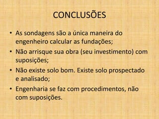 CONCLUSÕES
• As sondagens são a única maneira do
engenheiro calcular as fundações;
• Não arrisque sua obra (seu investimento) com
suposições;
• Não existe solo bom. Existe solo prospectado
e analisado;
• Engenharia se faz com procedimentos, não
com suposições.
 