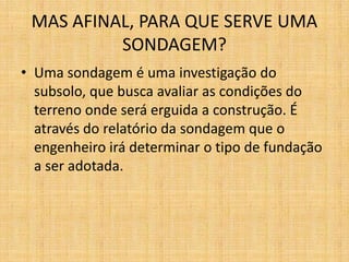 MAS AFINAL, PARA QUE SERVE UMA
SONDAGEM?
• Uma sondagem é uma investigação do
subsolo, que busca avaliar as condições do
terreno onde será erguida a construção. É
através do relatório da sondagem que o
engenheiro irá determinar o tipo de fundação
a ser adotada.
 