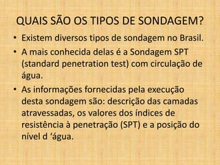 QUAIS SÃO OS TIPOS DE SONDAGEM?
• Existem diversos tipos de sondagem no Brasil.
• A mais conhecida delas é a Sondagem SPT
(standard penetration test) com circulação de
água.
• As informações fornecidas pela execução
desta sondagem são: descrição das camadas
atravessadas, os valores dos índices de
resistência à penetração (SPT) e a posição do
nível d ‘água.
 