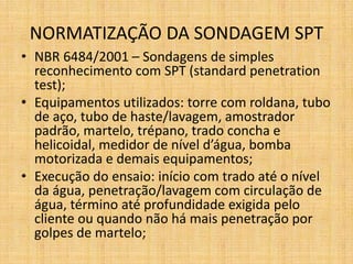 NORMATIZAÇÃO DA SONDAGEM SPT
• NBR 6484/2001 – Sondagens de simples
reconhecimento com SPT (standard penetration
test);
• Equipamentos utilizados: torre com roldana, tubo
de aço, tubo de haste/lavagem, amostrador
padrão, martelo, trépano, trado concha e
helicoidal, medidor de nível d’água, bomba
motorizada e demais equipamentos;
• Execução do ensaio: início com trado até o nível
da água, penetração/lavagem com circulação de
água, término até profundidade exigida pelo
cliente ou quando não há mais penetração por
golpes de martelo;
 