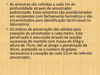• As amostras são colhidas a cada 1m de
profundidade através de amostrador
padronizado. Estas amostras são acondicionadas
em recipientes com fechamento hermético e são
encaminhados para identificação táctil-visual no
laboratório;
• Os índices de penetração são obtidos pela
cravação do amostrador a cada metro. Esta
penetração é executada através de quedas
sucessivas do martelo com massa de 65kg e
altura de 75cm, até se atingir a penetração de
45cm, anotando-se o número de golpes
necessários à cravação de cada 15cm do referido
amostrador;
 