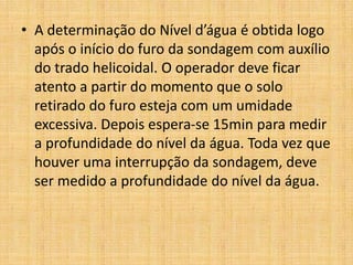 • A determinação do Nível d’água é obtida logo
após o início do furo da sondagem com auxílio
do trado helicoidal. O operador deve ficar
atento a partir do momento que o solo
retirado do furo esteja com um umidade
excessiva. Depois espera-se 15min para medir
a profundidade do nível da água. Toda vez que
houver uma interrupção da sondagem, deve
ser medido a profundidade do nível da água.
 