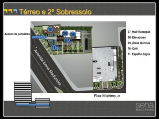 Térreo e 2º Sobressolo

                      10                            07- Hall/ Recepção
Acesso de pedestres         09 08
                                                    08- Elevadores
                             07
                                                    09- Áreas técnicas
                       11                           10- Café
                                                    11- Espelho dágua




                                    Rua Mairinque
 