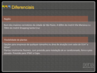 Diferenciais

Região

Num dos maiores corredores da cidade de São Paulo. A 600m do metrô Vila Mariana e a
700m do metrô Shopping Santa Cruz



Flexibilidade de plantas
Opções para empresas de qualquer tamanho ou área de atuação com salas de 31m² a
505m²
Plantas totalmente flexíveis, com previsão para instalação de ar condicionado, forro e piso
elevado. Previsão para 2ºWC e Copa.
 