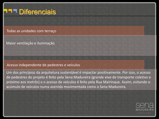 Diferenciais

Todas as unidades com terraço


Maior ventilação e iluminação




Acesso independente de pedestres e veículos
Um dos princípios da arquitetura sustentável é impactar positivamente. Por isso, o acesso
de pedestres do projeto é feito pela Sena Madureira (grande eixo de transporte coletivo e
próximo aos metrôs) e o acesso de veículos é feito pela Rua Mairinque. Assim, evitando o
acúmulo de veículos numa avenida movimentada como a Sena Madureira.
 