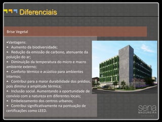 Diferenciais

Brise Vegetal

•Vantagens:
•· Aumento da biodiversidade;
•· Redução da emissão de carbono, atenuante da
poluição do ar;
•· Diminuição da temperatura do micro e macro
ambiente externo;
•· Conforto térmico e acústico para ambientes
internos;
•· Contribui para a maior durabilidade dos prédios,
pois diminui a amplitude térmica;
•· Inclusão social. Aumentando a oportunidade de
convívio com a natureza em diferentes locais;
•· Embelezamento dos centros urbanos;
•· Contribui significativamente na pontuação de
certificações como LEED.
 
