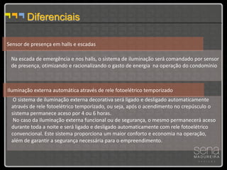 Diferenciais

Sensor de presença em halls e escadas

 Na escada de emergência e nos halls, o sistema de iluminação será comandado por sensor
 de presença, otimizando e racionalizando o gasto de energia na operação do condomínio



Iluminação externa automática através de rele fotoelétrico temporizado
  O sistema de iluminação externa decorativa será ligado e desligado automaticamente
 através de rele fotoelétrico temporizado, ou seja, após o acendimento no crepúsculo o
 sistema permanece aceso por 4 ou 6 horas.
  No caso da iluminação externa funcional ou de segurança, o mesmo permanecerá aceso
 durante toda a noite e será ligado e desligado automaticamente com rele fotoelétrico
 convencional. Este sistema proporciona um maior conforto e economia na operação,
 além de garantir a segurança necessária para o empreendimento.
 
