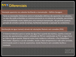 Diferenciais
Tubulação aparente nos subsolos facilitando a manutenção – Edifício Garagem
  Tanto as tubulações hidráulicas como as tubulações elétricas são aparentes nos subsolos,
  ou seja não estão embutidas no sistema estrutural ou no sistema de vedações, permitindo
  uma acessibilidade muito rápida para uma eventual manutenção, não gerando quebras,
  geração de entulho e perda de tempo, facilitando bastante a operação do condomínio.


Distribuição de água (ramais) através de tubulações flexíveis sem conexões (PEX)

  O Sistema hidráulico para os ramais de água fria e quente dos banhos, cozinha e área de
 serviço dos apartamentos, prevê a utilização do PEX em substituição ao PVC na água fria e
 ao Cobre na água quente. Material muito mais moderno e eficiente, o Pex (Polietileno
 Reticulado) dispensa o uso de conexões, resiste a altas temperaturas e não sofre corrosão,
 minimizando assim o risco de vazamentos. Sendo flexível e sem conexões facilita a
 instalação
 