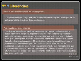 Diferenciais
Previsão para ar condicionado nas salas (Tipo split.

 O projeto contempla a carga elétrica e os drenos necessários para a instalação futura
 pelo proprietário do sistema de ar condicionado.


Piso elevado nas áreas externas
 Este sistema, que substitui nas áreas externas o piso convencional assentado na
 massa, é composto por placas de pedra encaixadas sobre suportes especialmente
 projetados para suportar o peso das peças. A placa ou a pedra tem uma resistência
 maior que a pedra para o processo convencional. Este sistema permite que a pedra
 fique elevada a aproximadamente 50 cm da laje de concreto, possibilitando que o
 jardim fique no mesmo nível que o piso, proporcionando assim um conceito
 paisagístico que valoriza ainda mais o empreendimento. De fácil instalação visto que
 as placas estão somente encaixadas, o piso pode ser facilmente removido para uma
 futura manutenção e recolocado posteriormente, não havendo as tradicionais quebras
 do sistema tradicional
 