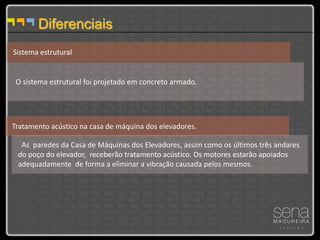 Diferenciais
Sistema estrutural


 O sistema estrutural foi projetado em concreto armado.




Tratamento acústico na casa de máquina dos elevadores.

  As paredes da Casa de Máquinas dos Elevadores, assim como os últimos três andares
 do poço do elevador, receberão tratamento acústico. Os motores estarão apoiados
 adequadamente de forma a eliminar a vibração causada pelos mesmos.
 