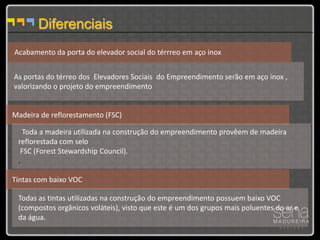 Diferenciais
Acabamento da porta do elevador social do térrreo em aço inox


As portas do térreo dos Elevadores Sociais do Empreendimento serão em aço inox ,
valorizando o projeto do empreendimento


Madeira de reflorestamento (FSC)

   Toda a madeira utilizada na construção do empreendimento provêem de madeira
 reflorestada com selo
  FSC (Forest Stewardship Council).
 .

Tintas com baixo VOC

 Todas as tintas utilizadas na construção do empreendimento possuem baixo VOC
 (compostos orgânicos voláteis), visto que este é um dos grupos mais poluentes do ar e
 da água.
 