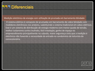 Diferenciais

Medição eletrônica de energia com utilização de prumada em barramento blindado
  O sistema elétrico é composto de prumadas em barramento de cobre blindado com
 medidores eletrônicos nos andares, substituindo o sistema tradicional em cabos elétricos.
 Este é um sistema de distribuição de energia moderno com menor queda de tensão,
 melhor isolamento contra incêndio, fácil instalação, ganho de espaço no
 empreendimento principalmente no subsolo, maior segurança visto que a medição é
 eletrônica não havendo a necessidade da entrada no condomínio de leiturista da
 concessionária.
 
