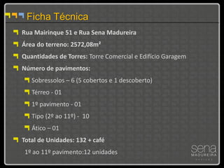 Ficha Técnica
Rua Mairinque 51 e Rua Sena Madureira
Área do terreno: 2572,08m²
Quantidades de Torres: Torre Comercial e Edifício Garagem
Número de pavimentos:
   Sobressolos – 6 (5 cobertos e 1 descoberto)
   Térreo - 01
   1º pavimento - 01
   Tipo (2º ao 11º) - 10
   Ático – 01
Total de Unidades: 132 + café
1º ao 11º pavimento:12 unidades
 