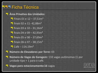 Ficha Técnica
Área Privativa das Unidades:
   Finais 01 e 12 – 37,51m²
   finais 02 e 11- 42,88m²
   finais 03 e 10 – 31,16m²
   finais 04 e 09 – 42,93m²
   finais 05 e 08 – 37,69m²
   finais 06 e 07 – 38,15m²
   Café – 114,19m²
Número de Elevadores por Torre: 03
Número de Vagas de Garagem: 133 vagas autônomas (1 por
unidade tipo + 1 para o café.
Vagas para estacionamento:16 vagas
 