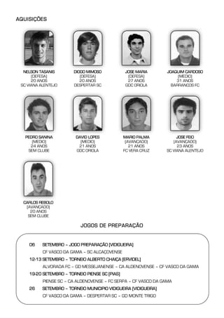AQUISIÇÕES




  NELSON TASANIS        DIOGO MIMOSO            JOSE MARIA       JOAQUIM CARDOSO
      (DEFESA)             (DEFESA)              (DEFESA)             (MEDIO)
      20 ANOS              20 ANOS               27 ANOS             31 ANOS
 SC VIANA ALENTEJO      DESPERTAR SC            GDC ORIOLA         BARRANCOS FC




   PEDRO SANINA          DAVID LOPES            MARIO PALMA           JOSE FEIO
      (MEDIO)              (MEDIO)               (AVANÇADO)         (AVANÇADO)
     24 ANOS              21 ANOS                  21 ANOS            23 ANOS
    SEM CLUBE            GDC ORIOLA             FC VERA CRUZ     SC VIANA ALENTEJO




  CARLOS REBOLO
   (AVANÇADO)
     20 ANOS
    SEM CLUBE

                           JOGOS DE PREPARAÇÃO


    06-07 SETEMBRO – JOGO PREPARAÇÃO [VIDIGUEIRA]
           CF VASCO DA GAMA – SC ALCAÇOVENSE
    12-13 SETEMBRO – TORNEIO ALBERTO CHAIÇA [ERVIDEL]
           ALVORADA FC – GD MESSEJANENSE – CA ALDENOVENSE – CF VASCO DA GAMA
    19-20 SETEMBRO – TORNEIO PIENSE SC [PIAS]
           PIENSE SC – CA ALDENOVENSE – FC SERPA – CF VASCO DA GAMA
    26-27 SETEMBRO – TORNEIO MUNICIPIO VIDIGUEIRA [VIDIGUEIRA]
           CF VASCO DA GAMA – DESPERTAR SC – GD MONTE TRIGO
 
