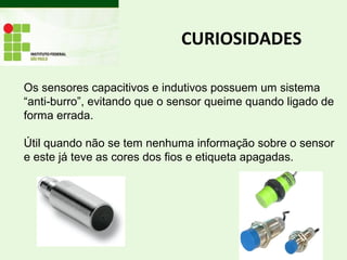 CURIOSIDADES
Os sensores capacitivos e indutivos possuem um sistema
“anti-burro”, evitando que o sensor queime quando ligado de
forma errada.
Útil quando não se tem nenhuma informação sobre o sensor
e este já teve as cores dos fios e etiqueta apagadas.
 