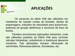 APLICAÇÕES
Os sensores de efeito Hall são utilizados em
medidores de rotação (rodas de bicicleta, dentes de
engrenagens, indicador de velocidade para automóveis,
sistemas de ignição eletrônica) e sensores de fluxo de
fluidos.
Também encontraram aplicações industriais, onde
são utilizados joysticks de Efeito Hall para controlar
válvulas hidráulicas, substituindo a tradicional alavanca
mecânica. Tais aplicações incluem: Mineração de
caminhões, Retroescavadeiras, Guindastes, etc.
 
