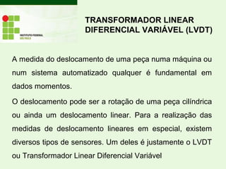 A medida do deslocamento de uma peça numa máquina ou
num sistema automatizado qualquer é fundamental em
dados momentos.
O deslocamento pode ser a rotação de uma peça cilíndrica
ou ainda um deslocamento linear. Para a realização das
medidas de deslocamento lineares em especial, existem
diversos tipos de sensores. Um deles é justamente o LVDT
ou Transformador Linear Diferencial Variável
TRANSFORMADOR LINEAR
DIFERENCIAL VARIÁVEL (LVDT)
 