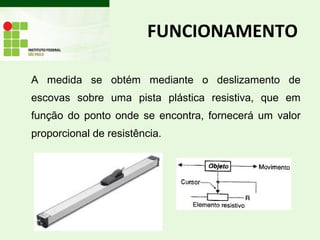 A medida se obtém mediante o deslizamento de
escovas sobre uma pista plástica resistiva, que em
função do ponto onde se encontra, fornecerá um valor
proporcional de resistência.
FUNCIONAMENTO
 