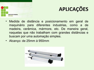 APLICAÇÕES
• Medida de distância e posicionamento em geral de
maquinário para diferentes industrias, como a de
madeira, cerâmica, mármore, etc. De maneira geral,
naquelas que não trabalham com grandes distâncias e
buscam por uma automação simples.
• Alcanço: de 25mm à 950mm
 