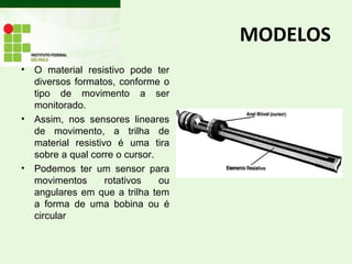 MODELOS
• O material resistivo pode ter
diversos formatos, conforme o
tipo de movimento a ser
monitorado.
• Assim, nos sensores lineares
de movimento, a trilha de
material resistivo é uma tira
sobre a qual corre o cursor.
• Podemos ter um sensor para
movimentos rotativos ou
angulares em que a trilha tem
a forma de uma bobina ou é
circular
 