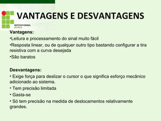 VANTAGENS E DESVANTAGENS
Vantagens:
•Leitura e processamento do sinal muito fácil
•Resposta linear, ou de qualquer outro tipo bastando configurar a tira
resistiva com a curva desejada
•São baratos
Desvantagens:
• Exige força para deslizar o cursor o que significa esforço mecânico
adicionado ao sistema.
• Tem precisão limitada
• Gasta-se
• Só tem precisão na medida de deslocamentos relativamente
grandes.
 