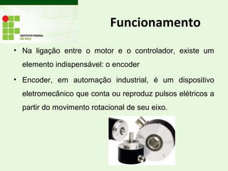 Funcionamento
• Na ligação entre o motor e o controlador, existe um
elemento indispensável: o encoder
• Encoder, em automação industrial, é um dispositivo
eletromecânico que conta ou reproduz pulsos elétricos a
partir do movimento rotacional de seu eixo.
 