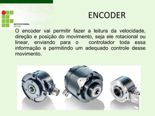 O encoder vai permitir fazer a leitura da velocidade,
direção e posição do movimento, seja ele rotacional ou
linear, enviando para o controlador toda essa
informação e permitindo um adequado controle desse
movimento.
ENCODER
 