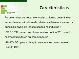 Características
Ao determinar ou trocar o encoder o técnico deverá levar
em conta a tensão de saída, abaixo estão relacionadas os
principais níveis de tensão usados na indústria :
•5V DC TTL para conexão à circuitos do tipo TTL usando
microcontroladores ou computadores.
•10-30V DC para aplicação em circuitos com controle
usando CLP.
 