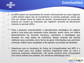 Conclusões


•   As MPE sabem da necessidade de investir continuamente em seus negócios
    e 85% fizeram algum tipo de investimento no período analisado, sendo que
    42% em valores acima da média do período, acompanhando em proporção
    próxima ao número de empresas que registram aumento de faturamento
    maiores no período (40%).

• Para o pequeno empreendedor o planejamento estratégico do negócio
  ainda é uma área que necessita maior atenção, assim como um melhor
  gerenciamento de recursos humanos, processos e estratégias que
  resultem em mais ações de marketing. Nesse conjunto ele precisa
  melhorar seus controles como forma de gerar informações que permitam
  conhecer melhor seus resultados e lhe apoiem na tomada de decisões.

•   Salienta-se que os resultados do Índice de Competitividade das MPE é o
    marco inicial para uma análise evolutiva longitudinal entre as micro e
    pequenas empresas catarinenses, não sendo possível tecer comparações
    com outros índices e/ou estados, em virtude da metodologia única.
 