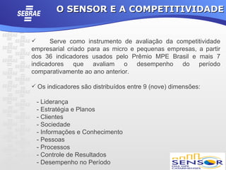O SENSOR E A COMPETITIVIDADE


     Serve como instrumento de avaliação da competitividade
empresarial criado para as micro e pequenas empresas, a partir
dos 36 indicadores usados pelo Prêmio MPE Brasil e mais 7
indicadores que avaliam o desempenho do período
comparativamente ao ano anterior.

 Os indicadores são distribuídos entre 9 (nove) dimensões:

    - Liderança
    - Estratégia e Planos
    - Clientes
    - Sociedade
    - Informações e Conhecimento
    - Pessoas
    - Processos
    - Controle de Resultados
    - Desempenho no Período
 