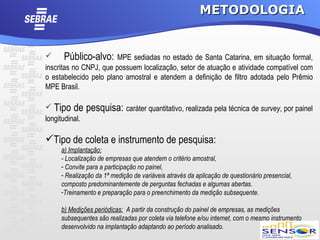 METODOLOGIA


      Público-alvo: MPE sediadas no estado de Santa Catarina, em situação formal,
inscritas no CNPJ, que possuem localização, setor de atuação e atividade compatível com
o estabelecido pelo plano amostral e atendem a definição de filtro adotada pelo Prêmio
MPE Brasil.

 Tipo de       pesquisa: caráter quantitativo, realizada pela técnica de survey, por painel
longitudinal.

Tipo de coleta e instrumento de pesquisa:
     a) Implantação:
     - Localização de empresas que atendem o critério amostral,
     - Convite para a participação no painel,
     - Realização da 1ª medição de variáveis através da aplicação de questionário presencial,
     composto predominantemente de perguntas fechadas e algumas abertas.
     -Treinamento e preparação para o preenchimento da medição subsequente.

     b) Medições periódicas: A partir da construção do painel de empresas, as medições
     subsequentes são realizadas por coleta via telefone e/ou internet, com o mesmo instrumento
     desenvolvido na implantação adaptando ao período analisado.
 
