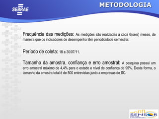 METODOLOGIA



Frequência das medições: As medições são realizadas a cada 6(seis) meses, de
maneira que os indicadores de desempenho têm periodicidade semestral.


Período de coleta: 18 a 30/07/11.

Tamanho da amostra, confiança e erro amostral:                     A pesquisa possui um
erro amostral máximo de 4,4% para o estado e nível de confiança de 95%. Desta forma, o
tamanho da amostra total é de 500 entrevistas junto a empresas de SC.
 