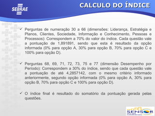 CALCULO DO ÍNDICE


 Perguntas de numeração 30 a 66 (dimensões: Liderança, Estratégia e
  Planos, Clientes, Sociedade, Informação e Conhecimento, Pessoas e
  Processos): Correspondem a 70% do valor do índice. Cada questão vale
  a pontuação de 1,891891, sendo que esta é resultado da opção
  informada (0% para opção A, 30% para opção B, 70% para opção C e
  100% para opção D).

 Perguntas 68, 69, 71, 72, 73, 75 e 77 (dimensão Desempenho por
  Período): Correspondem a 30% do índice, sendo que cada questão vale
  a pontuação de até 4,2857142, com o mesmo critério informado
  anteriormente, segundo opção informada (0% para opção A, 30% para
  opção B, 70% para opção C e 100% para opção D).

 O índice final é resultado do somatório da pontuação gerada pelas
  questões.
 